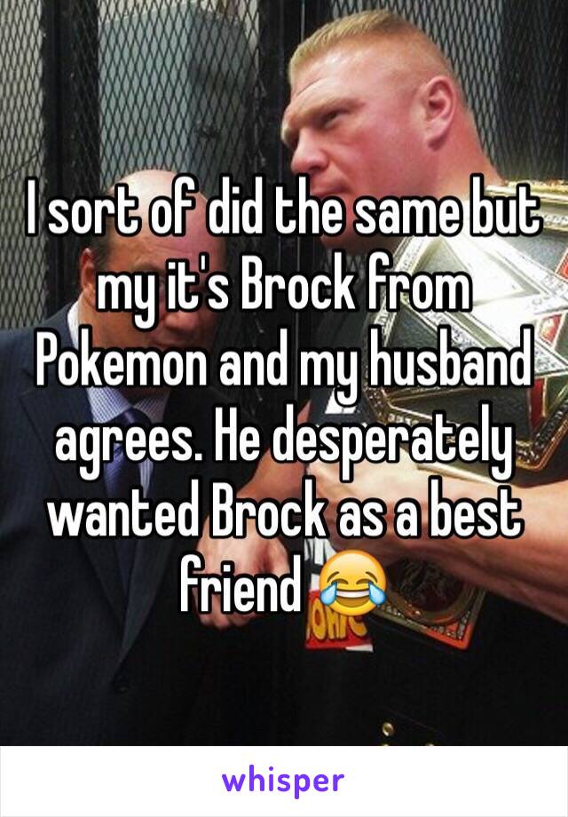 I sort of did the same but my it's Brock from Pokemon and my husband agrees. He desperately wanted Brock as a best friend 😂