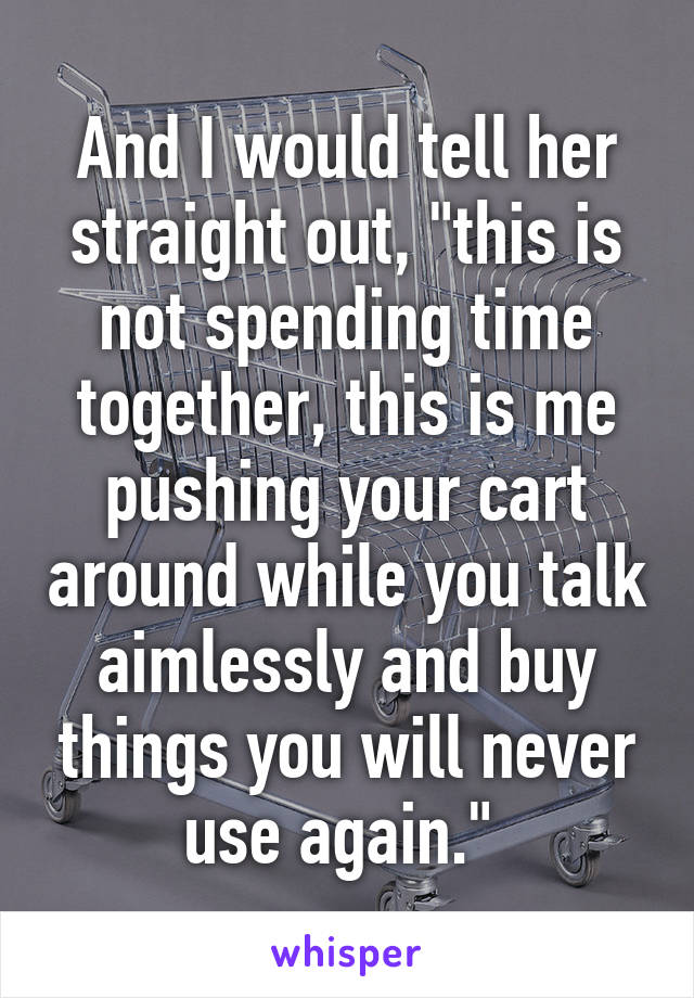 And I would tell her straight out, "this is not spending time together, this is me pushing your cart around while you talk aimlessly and buy things you will never use again." 