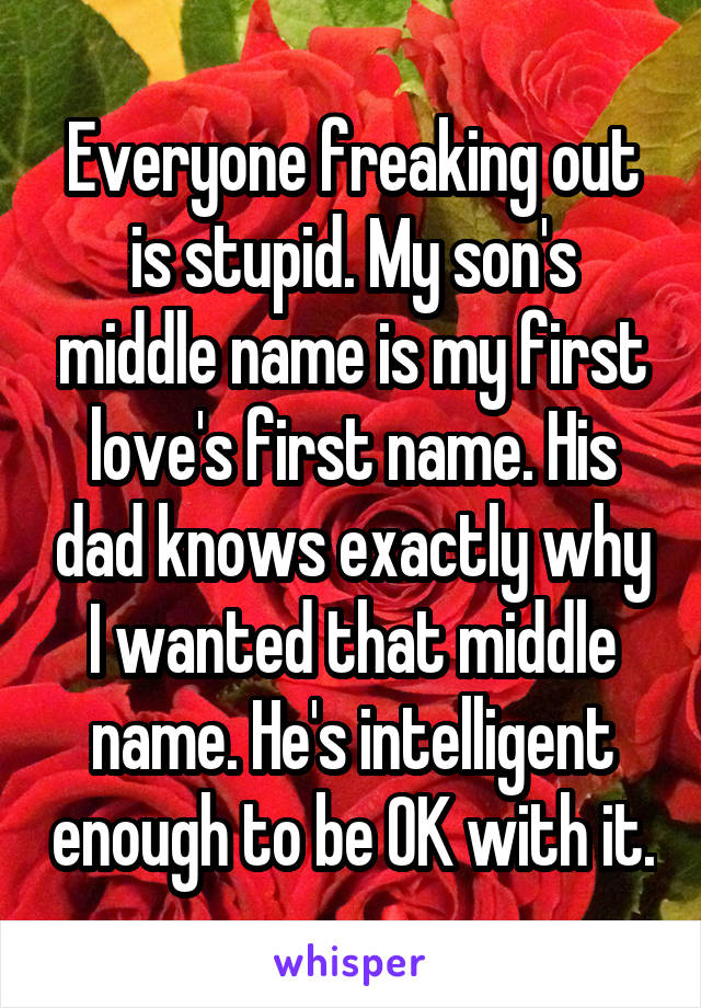 Everyone freaking out is stupid. My son's middle name is my first love's first name. His dad knows exactly why I wanted that middle name. He's intelligent enough to be OK with it.