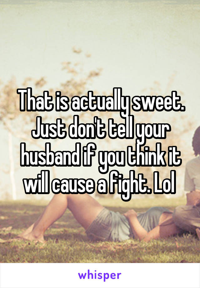 That is actually sweet. Just don't tell your husband if you think it will cause a fight. Lol 