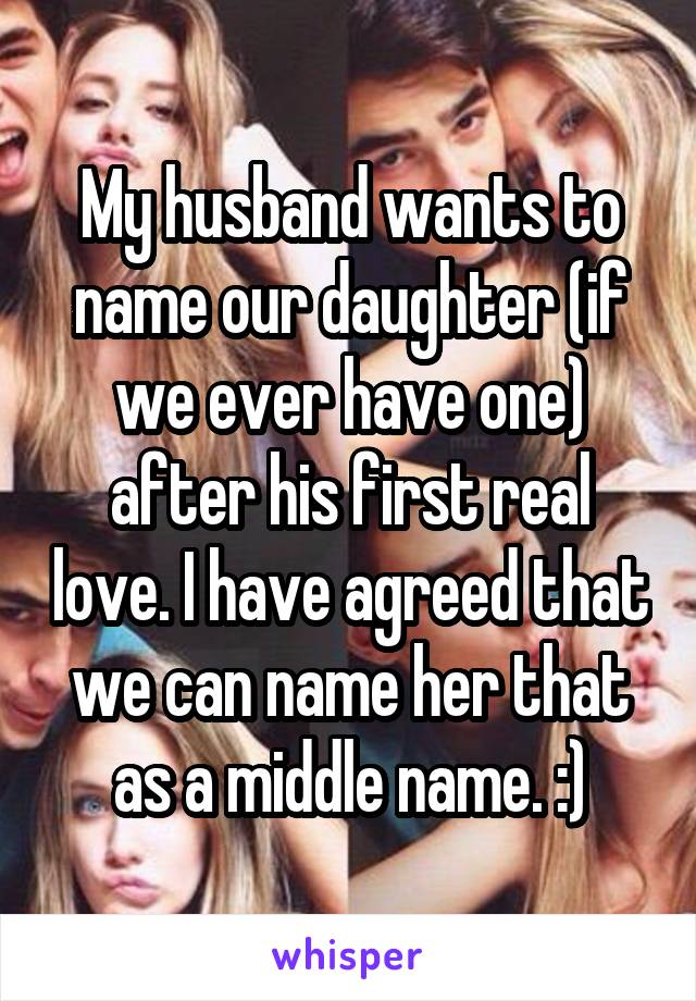 My husband wants to name our daughter (if we ever have one) after his first real love. I have agreed that we can name her that as a middle name. :)