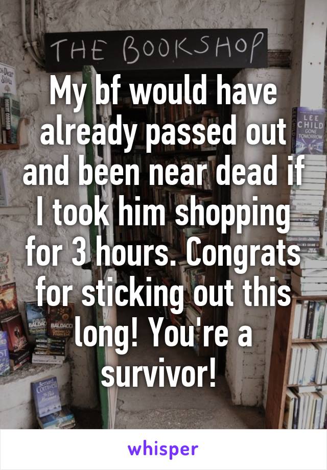 My bf would have already passed out and been near dead if I took him shopping for 3 hours. Congrats for sticking out this long! You're a survivor! 