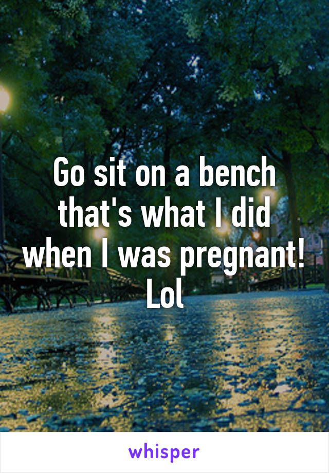 Go sit on a bench that's what I did when I was pregnant! Lol