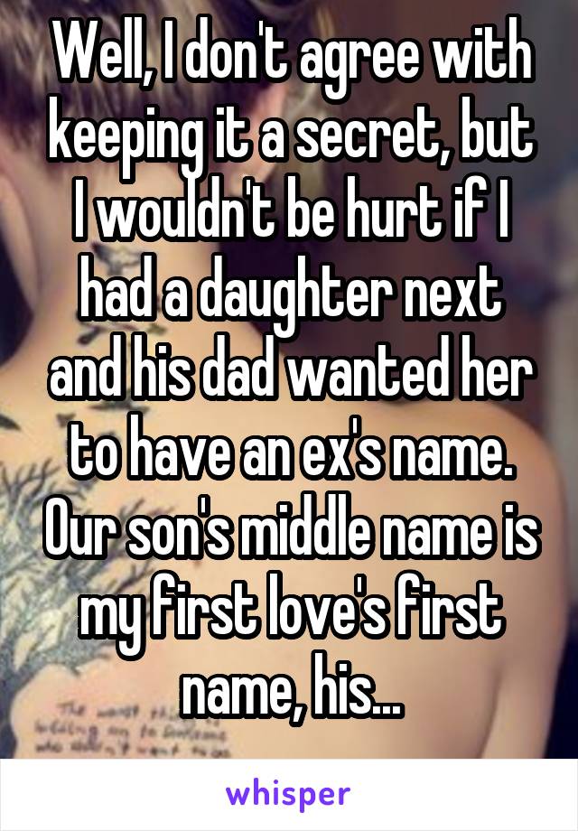 Well, I don't agree with keeping it a secret, but I wouldn't be hurt if I had a daughter next and his dad wanted her to have an ex's name. Our son's middle name is my first love's first name, his...
