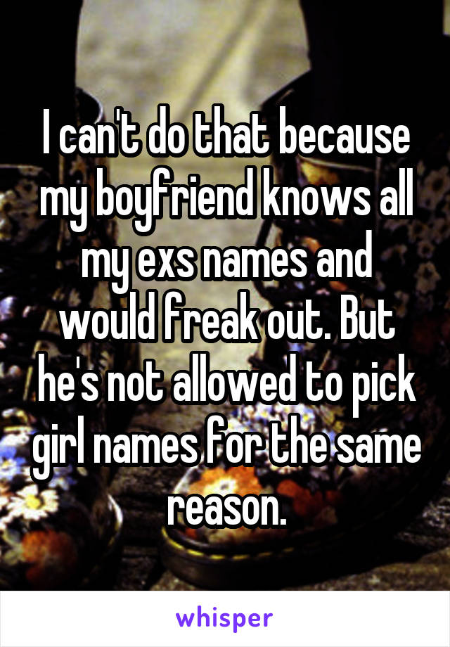 I can't do that because my boyfriend knows all my exs names and would freak out. But he's not allowed to pick girl names for the same reason.