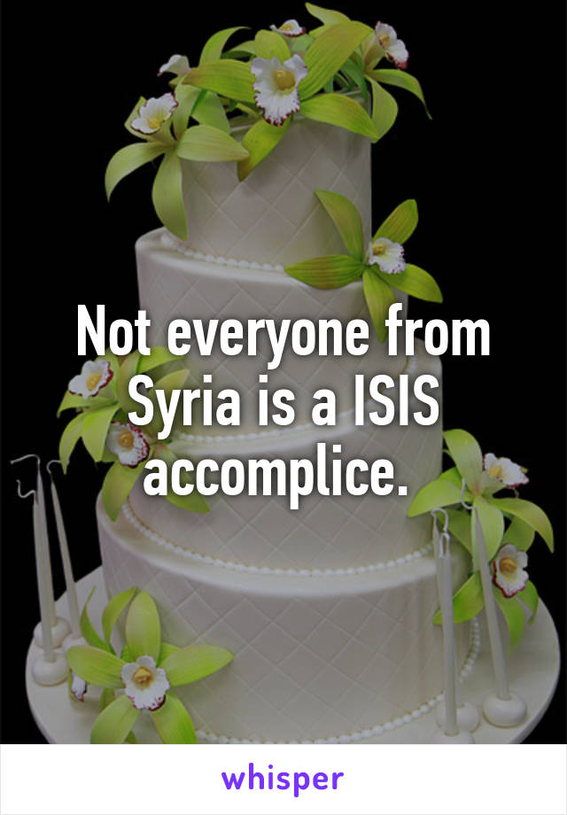 Not everyone from Syria is a ISIS accomplice. 