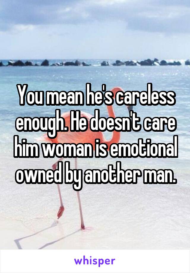 You mean he's careless enough. He doesn't care him woman is emotional owned by another man.