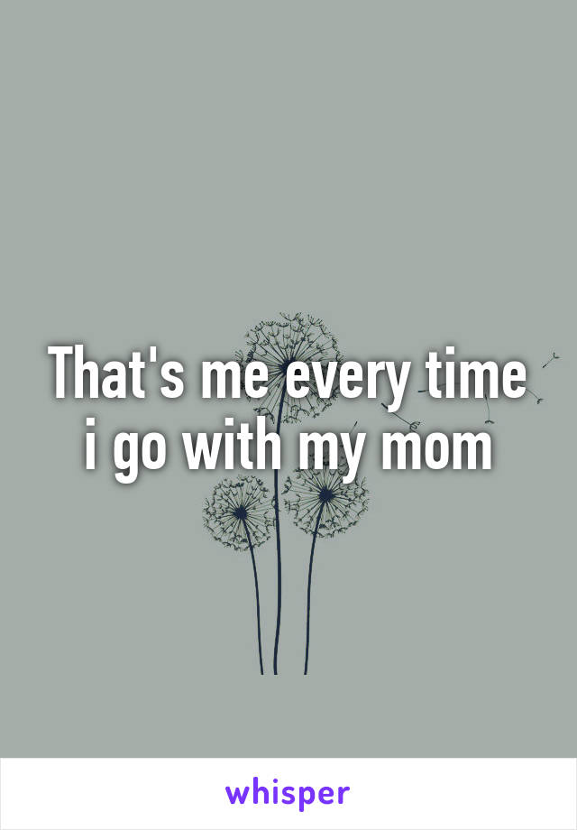 That's me every time i go with my mom