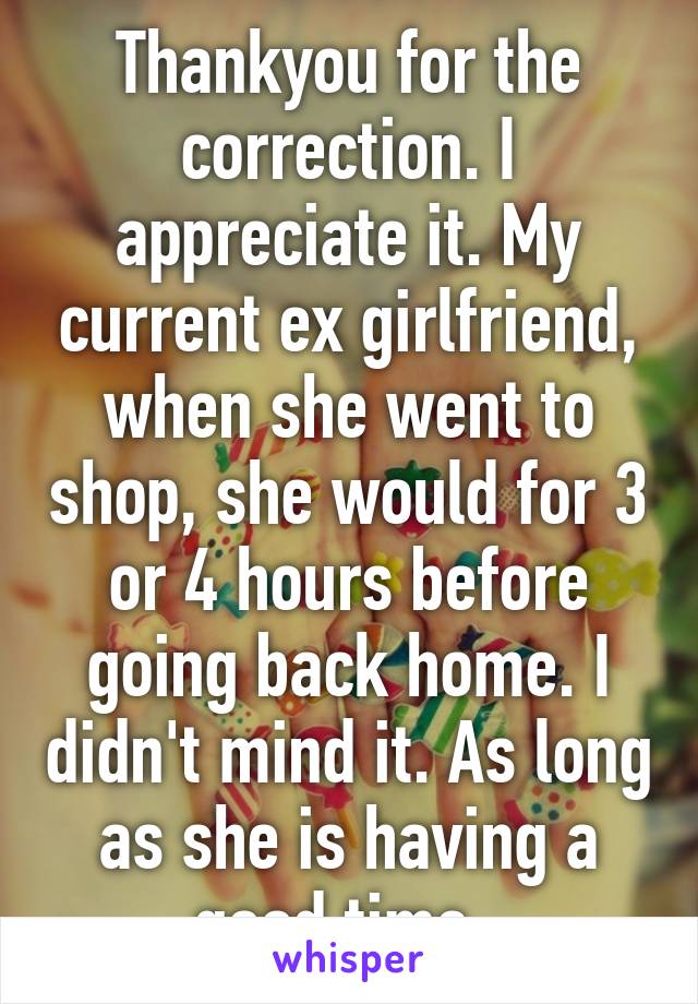 Thankyou for the correction. I appreciate it. My current ex girlfriend, when she went to shop, she would for 3 or 4 hours before going back home. I didn't mind it. As long as she is having a good time. 