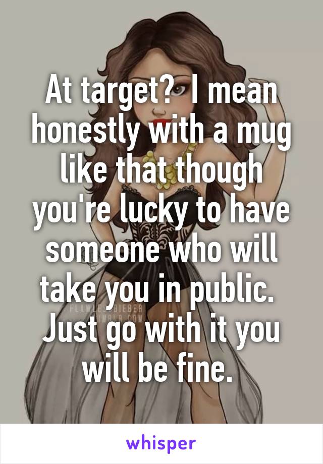 At target?  I mean honestly with a mug like that though you're lucky to have someone who will take you in public.  Just go with it you will be fine. 