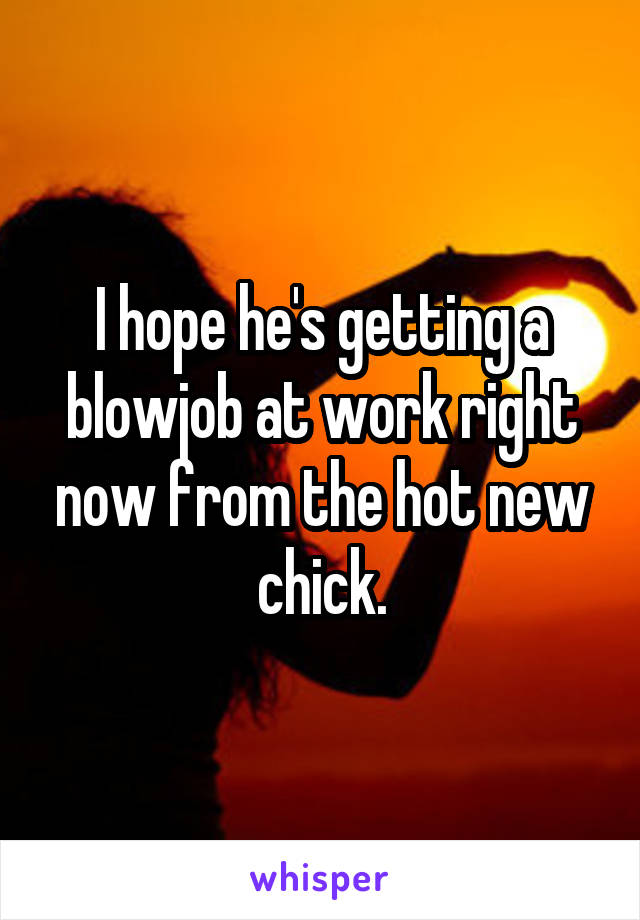 I hope he's getting a blowjob at work right now from the hot new chick.