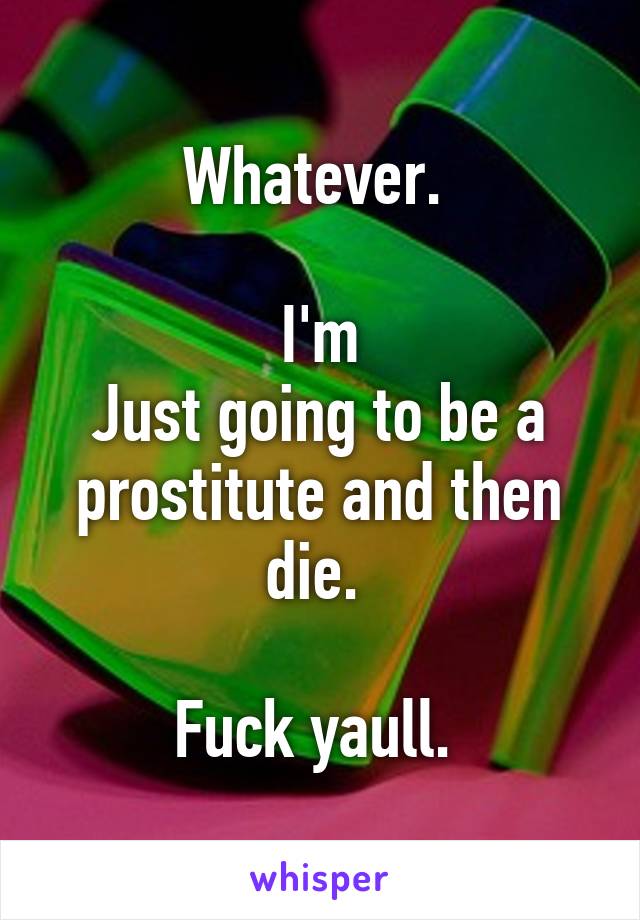 Whatever. 

I'm
Just going to be a prostitute and then die. 

Fuck yaull. 