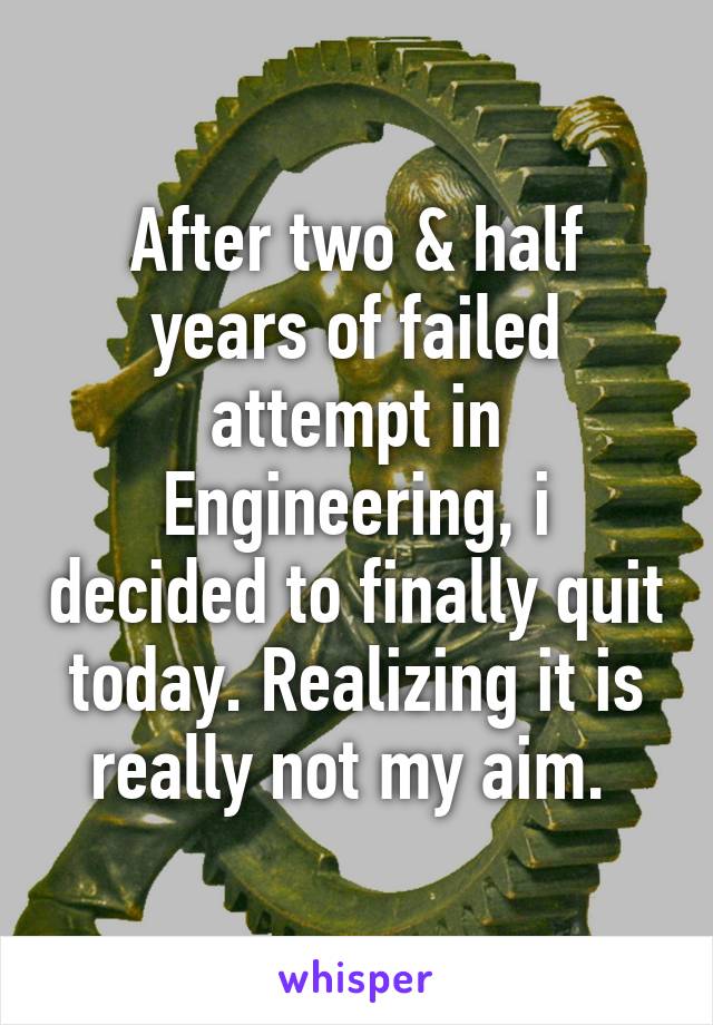 After two & half years of failed attempt in Engineering, i decided to finally quit today. Realizing it is really not my aim. 