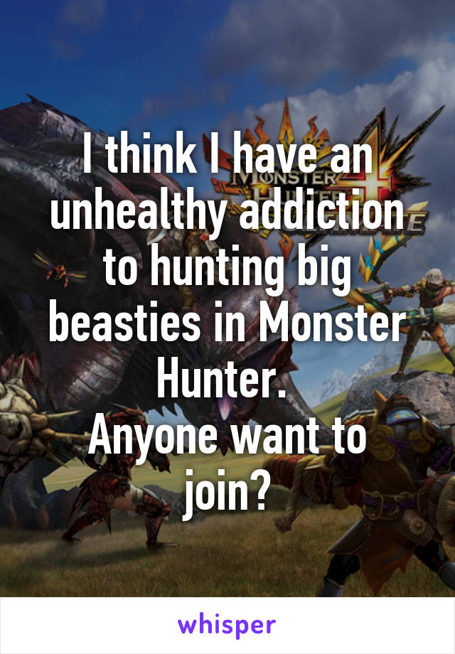 I think I have an unhealthy addiction to hunting big beasties in Monster Hunter. 
Anyone want to join?