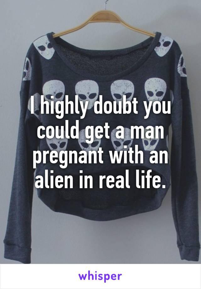 I highly doubt you could get a man pregnant with an alien in real life.