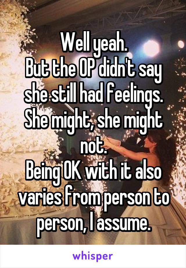 Well yeah.
But the OP didn't say she still had feelings. She might, she might not.
Being OK with it also varies from person to person, I assume.