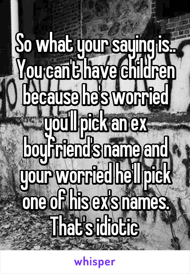 So what your saying is.. You can't have children because he's worried you'll pick an ex boyfriend's name and your worried he'll pick one of his ex's names. That's idiotic 