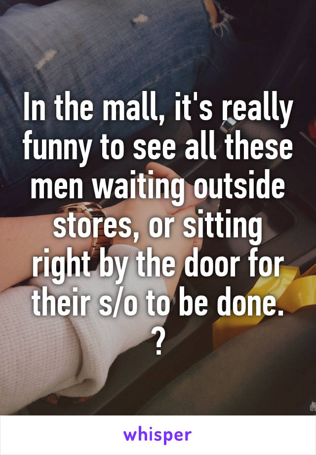 In the mall, it's really funny to see all these men waiting outside stores, or sitting right by the door for their s/o to be done. 😂