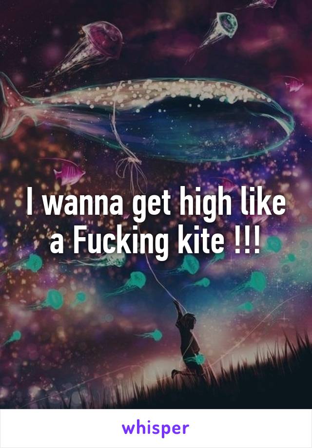 I wanna get high like a Fucking kite !!!