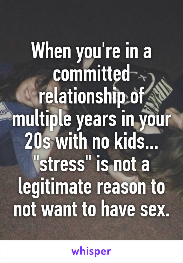 When you're in a committed relationship of multiple years in your 20s with no kids... "stress" is not a legitimate reason to not want to have sex.