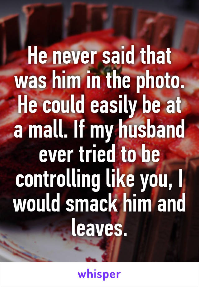 He never said that was him in the photo. He could easily be at a mall. If my husband ever tried to be controlling like you, I would smack him and leaves.