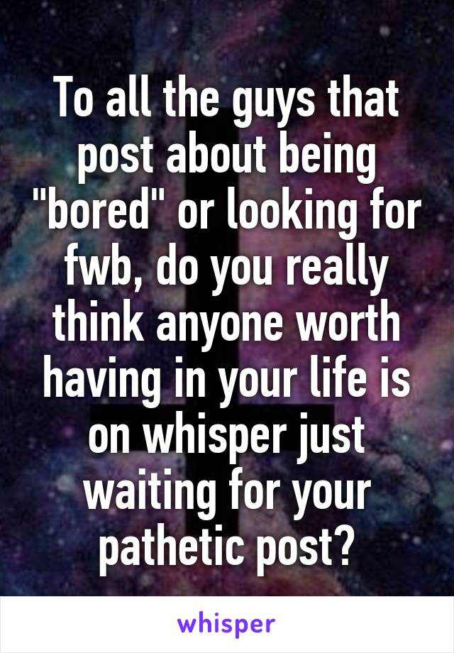 To all the guys that post about being "bored" or looking for fwb, do you really think anyone worth having in your life is on whisper just waiting for your pathetic post?
