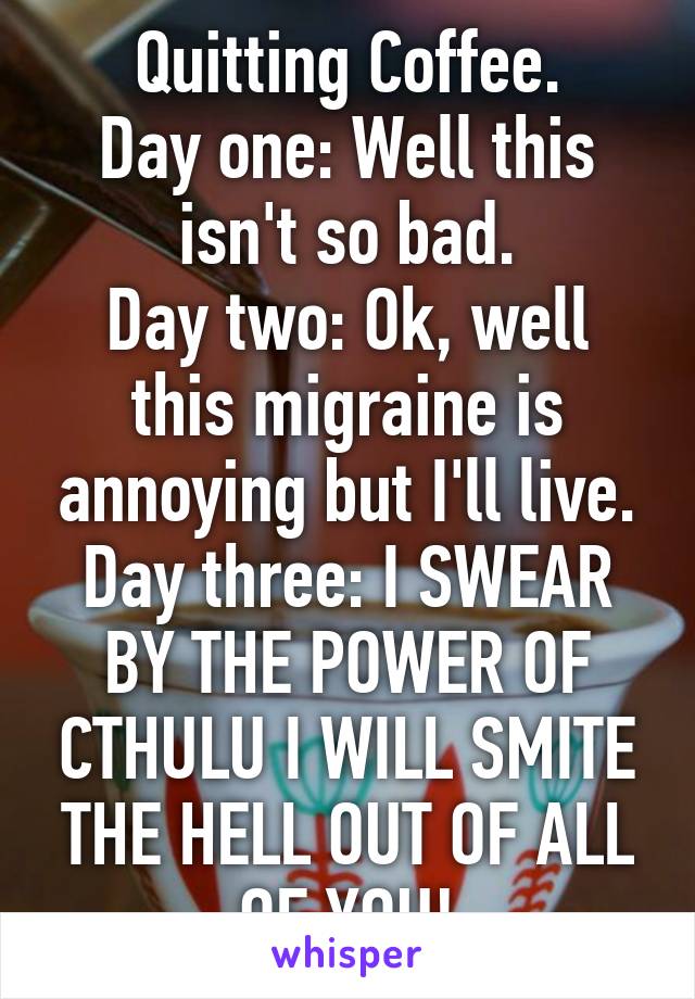 Quitting Coffee.
Day one: Well this isn't so bad.
Day two: Ok, well this migraine is annoying but I'll live.
Day three: I SWEAR BY THE POWER OF CTHULU I WILL SMITE THE HELL OUT OF ALL OF YOU!