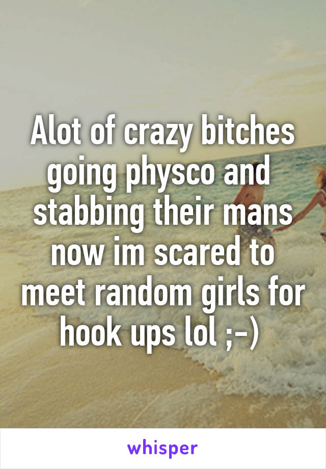 Alot of crazy bitches going physco and  stabbing their mans now im scared to meet random girls for hook ups lol ;-) 