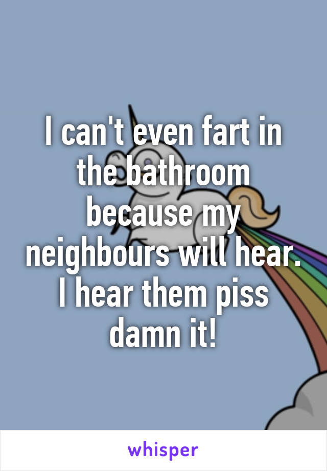 I can't even fart in the bathroom because my neighbours will hear.
I hear them piss damn it!