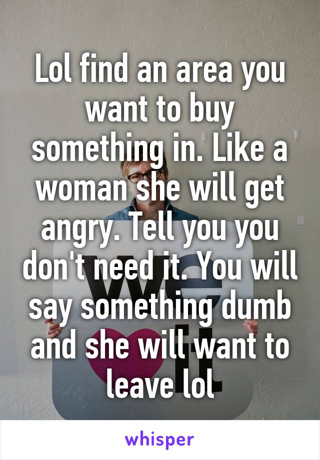 Lol find an area you want to buy something in. Like a woman she will get angry. Tell you you don't need it. You will say something dumb and she will want to leave lol