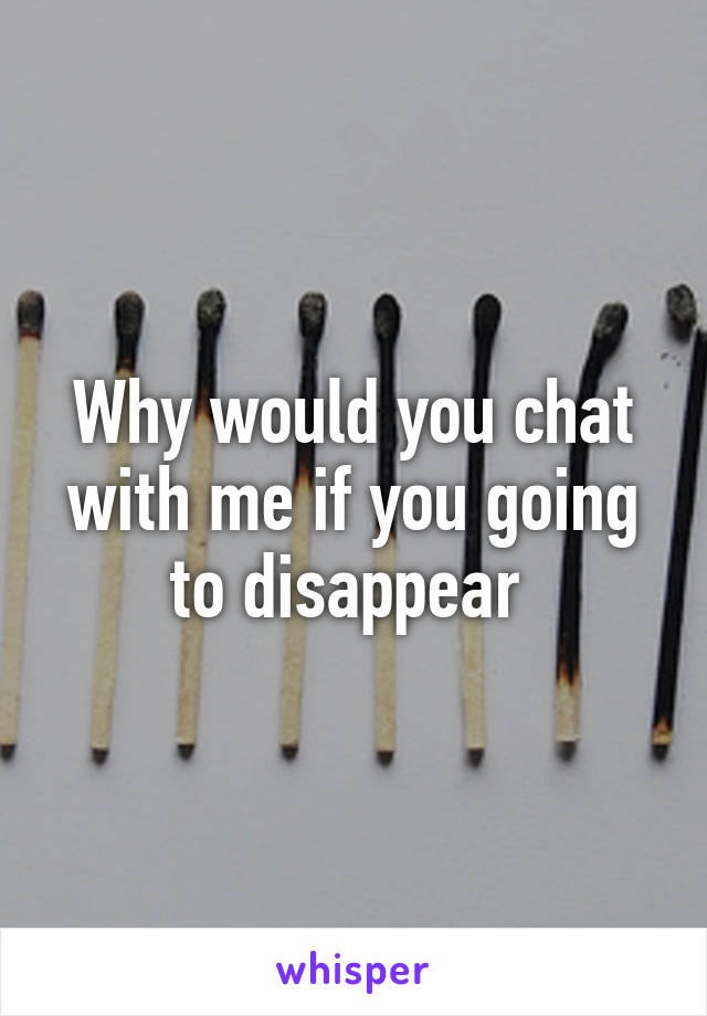 Why would you chat with me if you going to disappear 