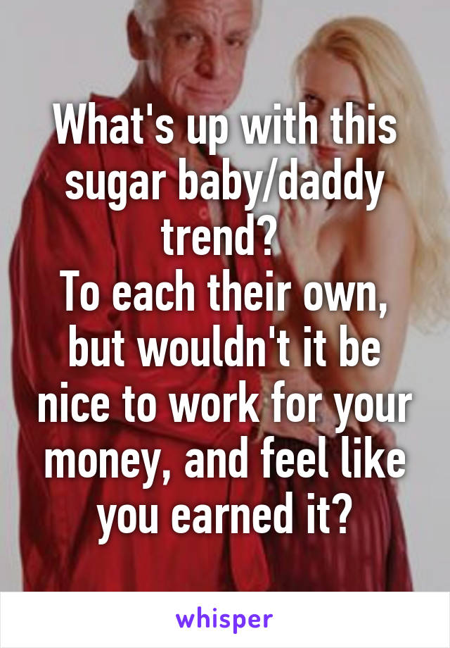 What's up with this sugar baby/daddy trend? 
To each their own, but wouldn't it be nice to work for your money, and feel like you earned it?