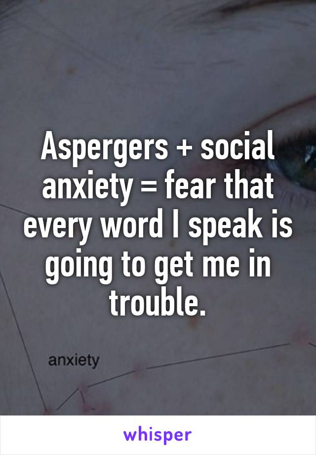 Aspergers + social anxiety = fear that every word I speak is going to get me in trouble.