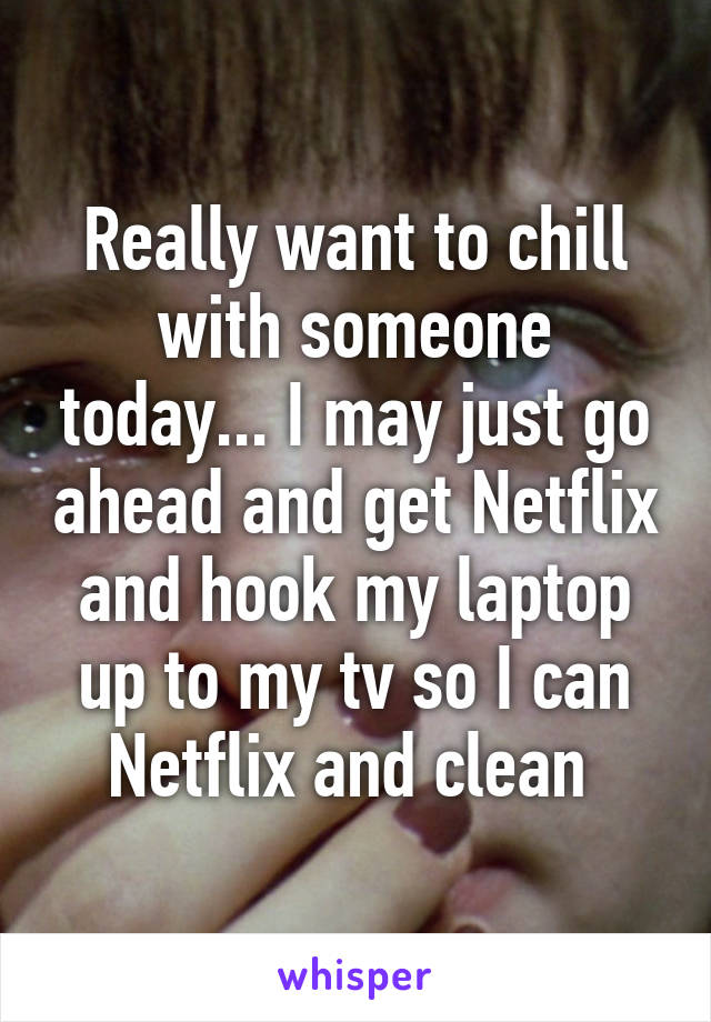 Really want to chill with someone today... I may just go ahead and get Netflix and hook my laptop up to my tv so I can Netflix and clean 