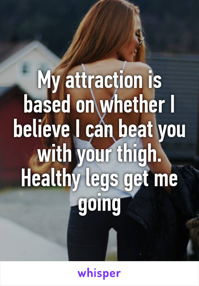My attraction is based on whether I believe I can beat you with your thigh. Healthy legs get me going