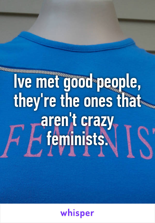 Ive met good people, they're the ones that aren't crazy feminists.