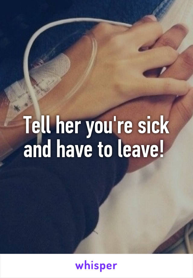 Tell her you're sick and have to leave! 