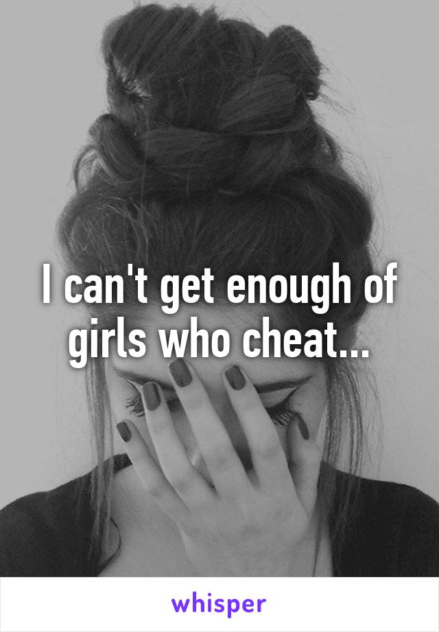 I can't get enough of girls who cheat...