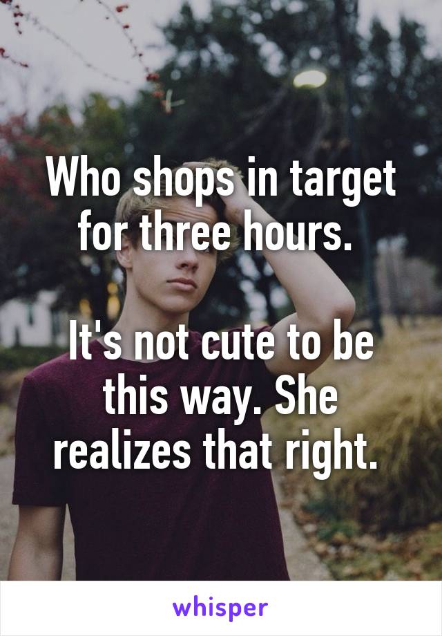 Who shops in target for three hours. 

It's not cute to be this way. She realizes that right. 