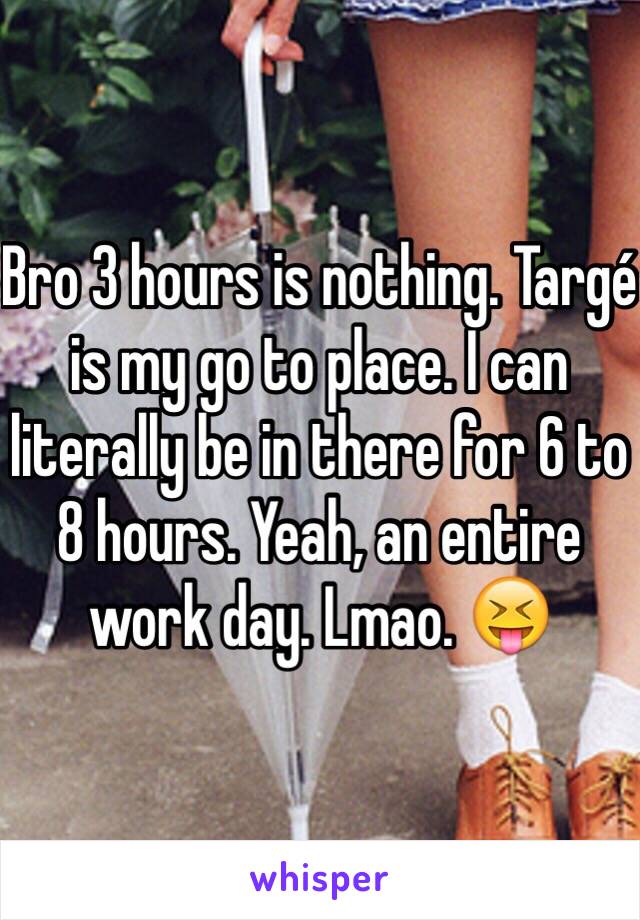 Bro 3 hours is nothing. Targé is my go to place. I can literally be in there for 6 to 8 hours. Yeah, an entire work day. Lmao. 😝