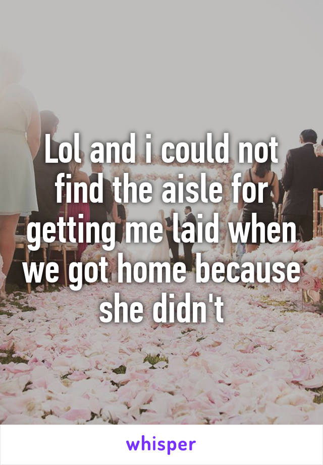 Lol and i could not find the aisle for getting me laid when we got home because she didn't