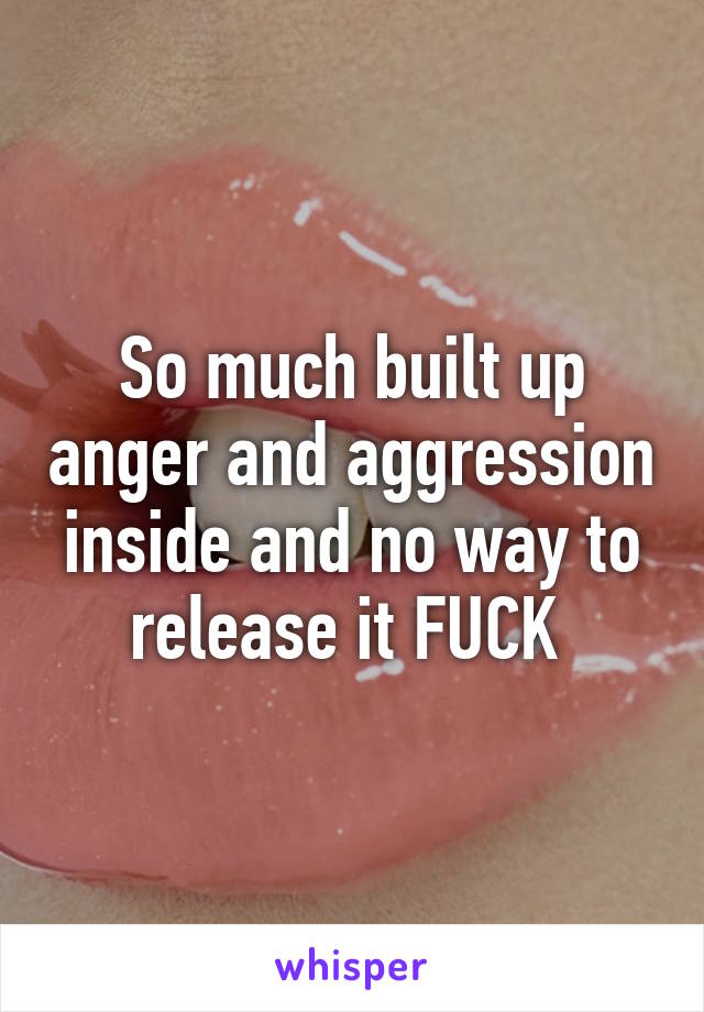 So much built up anger and aggression inside and no way to release it FUCK 
