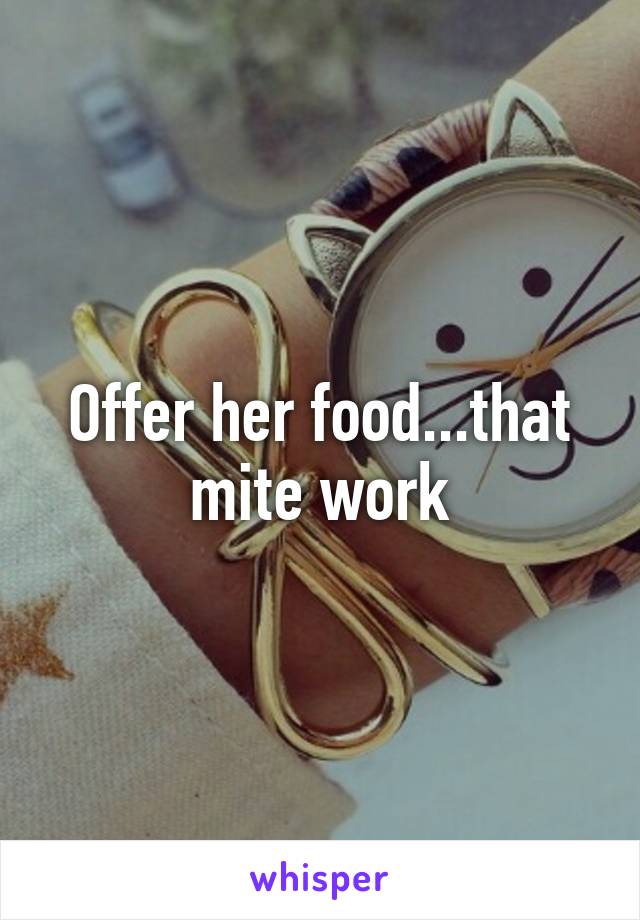 Offer her food...that mite work