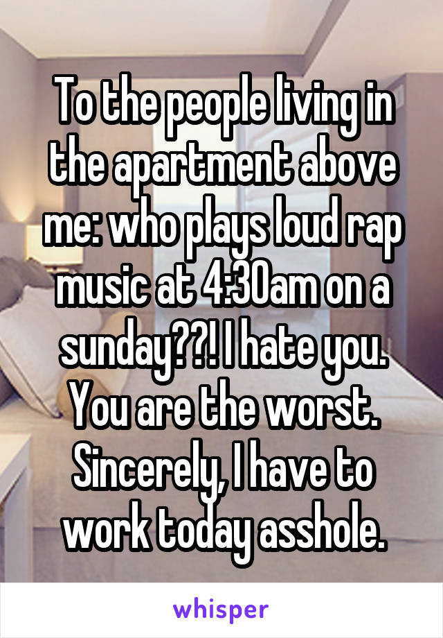 To the people living in the apartment above me: who plays loud rap music at 4:30am on a sunday??! I hate you. You are the worst.
Sincerely, I have to work today asshole.