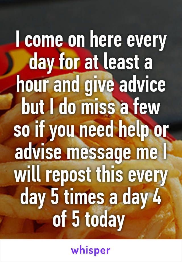 I come on here every day for at least a hour and give advice but I do miss a few so if you need help or advise message me I will repost this every day 5 times a day 4 of 5 today 