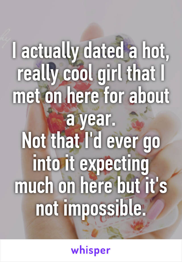 I actually dated a hot, really cool girl that I met on here for about a year.
Not that I'd ever go into it expecting much on here but it's not impossible.