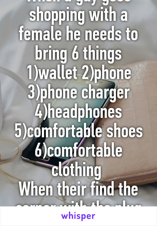 When a guy goes shopping with a female he needs to bring 6 things 1)wallet 2)phone 3)phone charger 4)headphones 5)comfortable shoes 6)comfortable clothing 
When their find the corner with the plug and you good. 