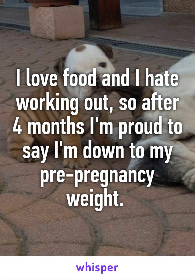I love food and I hate working out, so after 4 months I'm proud to say I'm down to my pre-pregnancy weight. 