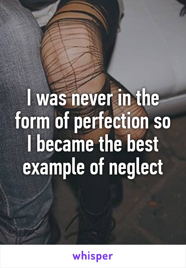 I was never in the form of perfection so I became the best example of neglect