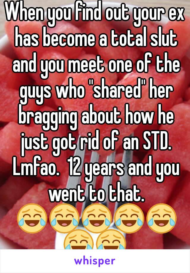When you find out your ex has become a total slut and you meet one of the guys who "shared" her bragging about how he just got rid of an STD. Lmfao.  12 years and you went to that. 😂😂😂😂😂😂😂